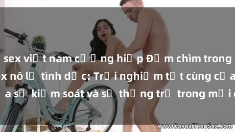 sex việt nam cưỡng hiếp Đắm chìm trong thế giới phim sex nô lệ tình dục: Trải nghiệm tột cùng của sự kiểm soát và sự thống trị trong mỗi cảnh quay mãnh liệt