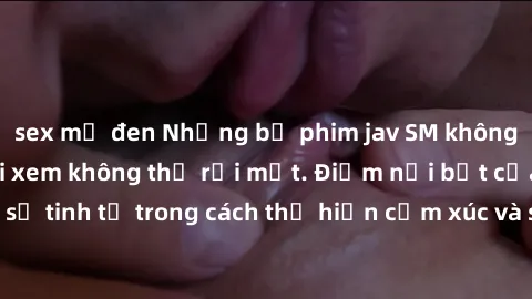 sex mỹ đen Những bộ phim jav SM không che khiến người xem không thể rời mắt. Điểm nổi bật của thể loại này là sự tinh tế trong cách thể hiện cảm xúc và sự hấp dẫn của những cảnh quay.
