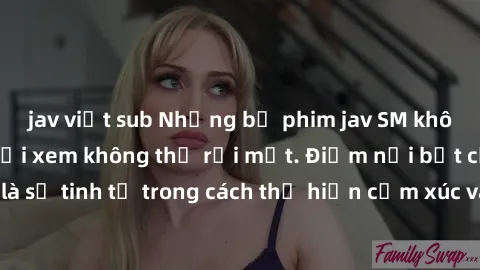 jav việt sub Những bộ phim jav SM không che khiến người xem không thể rời mắt. Điểm nổi bật của thể loại này là sự tinh tế trong cách thể hiện cảm xúc và sự hấp dẫn của những cảnh quay.