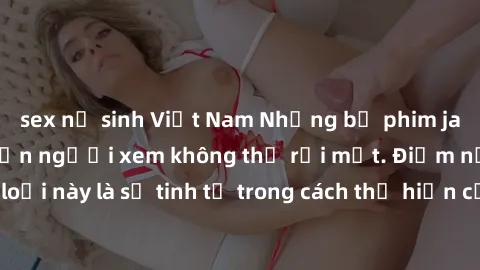 sex nữ sinh Việt Nam Những bộ phim jav SM không che khiến người xem không thể rời mắt. Điểm nổi bật của thể loại này là sự tinh tế trong cách thể hiện cảm xúc và sự hấp dẫn của những cảnh quay.