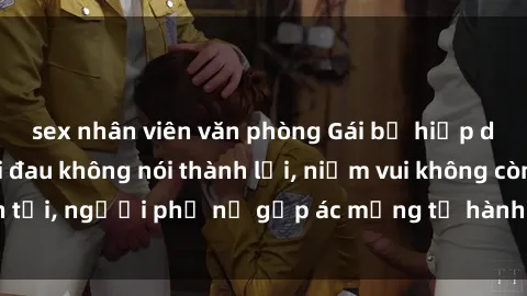 sex nhân viên văn phòng Gái bị hiếp dâm bạo lực: Nỗi đau không nói thành lời, niềm vui không còn tồn tại, người phụ nữ gặp ác mộng từ hành động độc ác của kẻ xấu.