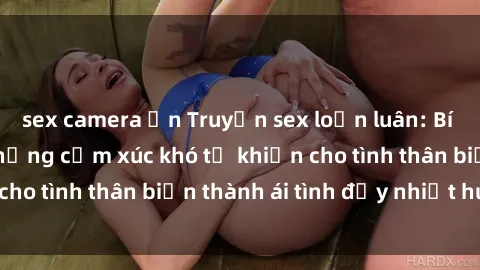 sex camera ẩn Truyện sex loạn luân: Bí mật gia đình và những cảm xúc khó tả khiến cho tình thân biến thành ái tình đầy nhiệt huyết