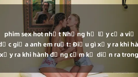 phim sex hot nhất Những hệ lụy của việc có quan hệ tình dục giữa anh em ruột: Điều gì xảy ra khi hành động cấm kỵ diễn ra trong gia đình?