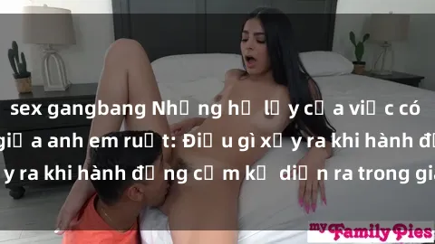 sex gangbang Những hệ lụy của việc có quan hệ tình dục giữa anh em ruột: Điều gì xảy ra khi hành động cấm kỵ diễn ra trong gia đình?