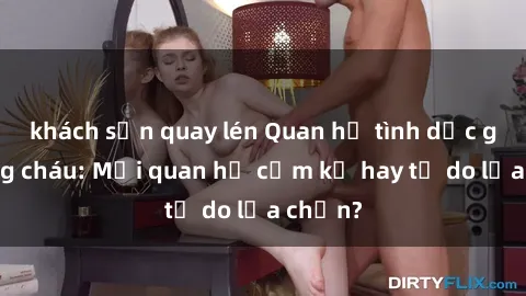 khách sạn quay lén Quan hệ tình dục giữa ông cháu: Mối quan hệ cấm kỵ hay tự do lựa chọn?