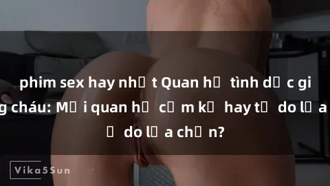 phim sex hay nhất Quan hệ tình dục giữa ông cháu: Mối quan hệ cấm kỵ hay tự do lựa chọn?