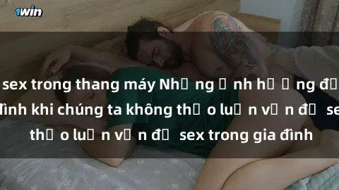 sex trong thang máy Những ảnh hưởng đến tình cảm gia đình khi chúng ta không thảo luận vấn đề sex trong gia đình
