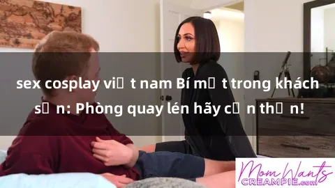 sex cosplay việt nam Bí mật trong khách sạn: Phòng quay lén hãy cẩn thận!