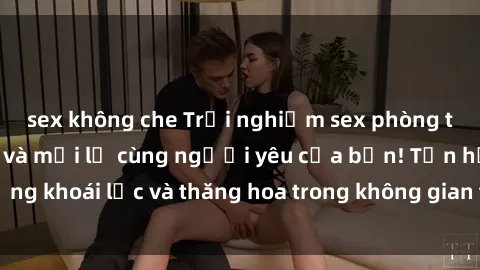 sex không che Trải nghiệm sex phòng tắm đầy kích thích và mới lạ cùng người yêu của bạn! Tận hưởng khoái lạc và thăng hoa trong không gian tắm ấm áp và gợi cảm.