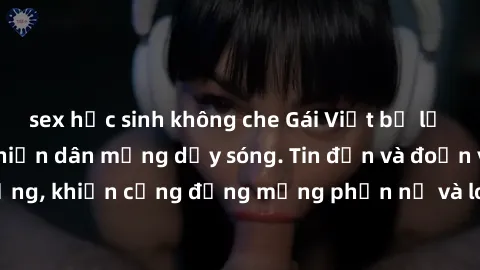 sex học sinh không che Gái Việt bị lộ clip sex, scandal khiến dân mạng dậy sóng. Tin đồn và đoạn video gây chấn động, khiến cộng đồng mạng phẫn nộ và lo lắng. Bi kịch ẩn sau bức màn đen tối của thế gi