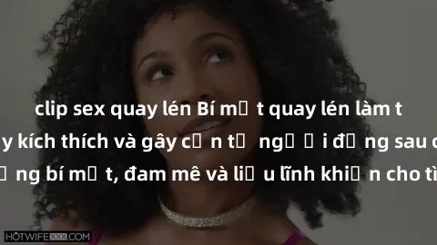 clip sex quay lén Bí mật quay lén làm tình: Câu chuyện đầy kích thích và gây cấn từ người đứng sau camera. Hành động bí mật, đam mê và liều lĩnh khiến cho tình yêu trở nên mãnh liệt hơn bao giờ hết.