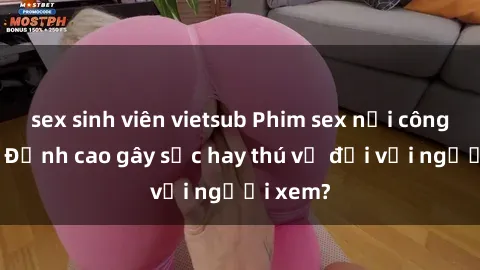 sex sinh viên vietsub Phim sex nơi công cộng: Đỉnh cao gây sốc hay thú vị đối với người xem?
