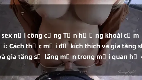 sex nơi công cộng Tận hưởng khoái cảm với sex ngoài trời: Cách thức mới để kích thích và gia tăng sự lãng mạn trong mối quan hệ của bạn!