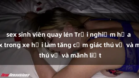 sex sinh viên quay lén Trải nghiệm hứa hẹn: Sex trong xe hơi làm tăng cảm giác thú vị và mãnh liệt