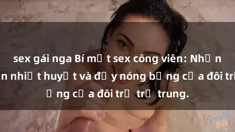 sex gái nga Bí mật sex công viên: Những câu chuyện nhiệt huyết và đầy nóng bỏng của đôi trẻ trẻ trung.