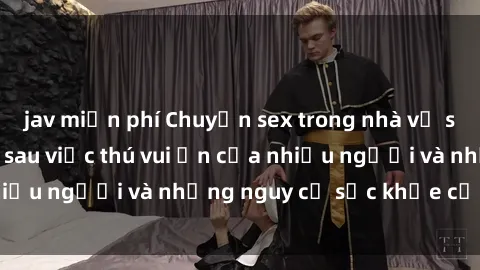jav miễn phí Chuyện sex trong nhà vệ sinh: Sự thật đằng sau việc thú vui ẩn của nhiều người và những nguy cơ sức khỏe cần lưu ý