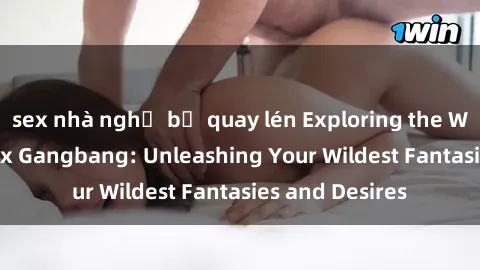 sex nhà nghỉ bị quay lén Exploring the Wild World of Sex Gangbang: Unleashing Your Wildest Fantasies and Desires