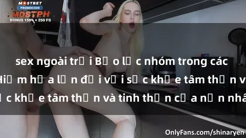 sex ngoài trời Bạo lực nhóm trong các hành vi tình dục: Hiểm họa lớn đối với sức khỏe tâm thần và tinh thần của nạn nhân.