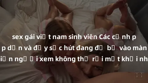 sex gái việt nam sinh viên Các cảnh phim sex bukkake hấp dẫn và đầy sức hút đang đổ bộ vào màn ảnh, khiến người xem không thể rời mắt khỏi những cảnh quay đầy kích thích.