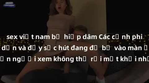 sex việt nam bị hiếp dâm Các cảnh phim sex bukkake hấp dẫn và đầy sức hút đang đổ bộ vào màn ảnh, khiến người xem không thể rời mắt khỏi những cảnh quay đầy kích thích.