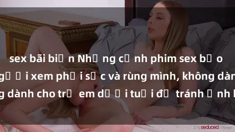 sex bãi biển Những cảnh phim sex bạo dâm nhóm khiến người xem phải sốc và rùng mình, không dành cho trẻ em dưới tuổi để tránh ảnh hưởng tiêu cực.