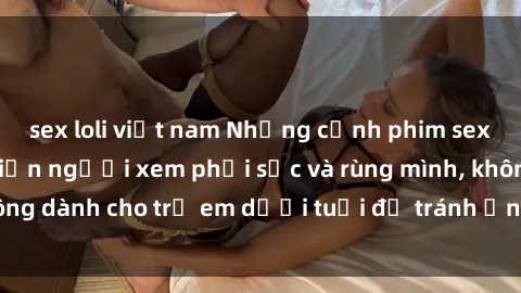 sex loli việt nam Những cảnh phim sex bạo dâm nhóm khiến người xem phải sốc và rùng mình, không dành cho trẻ em dưới tuổi để tránh ảnh hưởng tiêu cực.