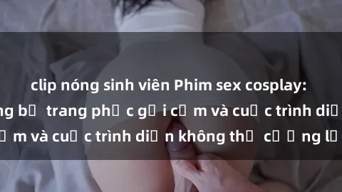 clip nóng sinh viên Phim sex cosplay: Giấc mơ  cùng những bộ trang phục gợi cảm và cuộc trình diễn không thể cưỡng lại!