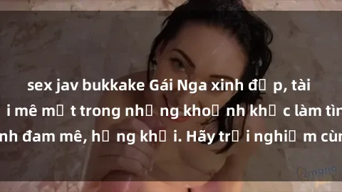 sex jav bukkake Gái Nga xinh đẹp, tài năng khiến bạn phải mê mệt trong những khoảnh khắc làm tình đam mê, hứng khởi. Hãy trải nghiệm cùng họ ngay hôm nay!