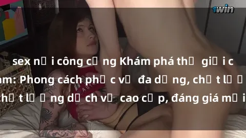 sex nơi công cộng Khám phá thế giới của gái gọi Việt Nam: Phong cách phục vụ đa dạng, chất lượng dịch vụ cao cấp, đáng giá mọi khoản chi phí