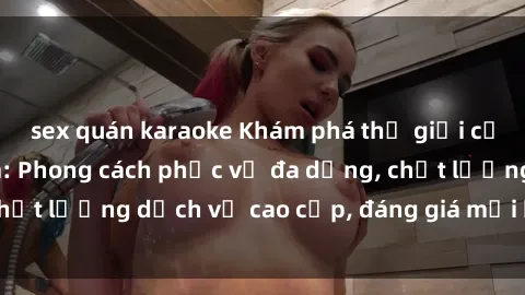 sex quán karaoke Khám phá thế giới của gái gọi Việt Nam: Phong cách phục vụ đa dạng, chất lượng dịch vụ cao cấp, đáng giá mọi khoản chi phí