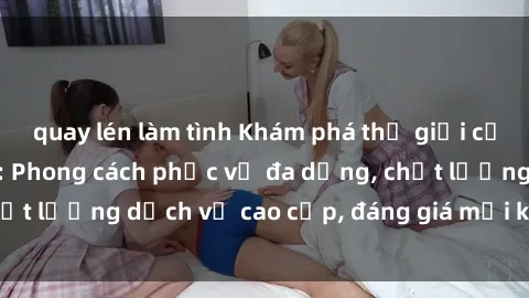 quay lén làm tình Khám phá thế giới của gái gọi Việt Nam: Phong cách phục vụ đa dạng, chất lượng dịch vụ cao cấp, đáng giá mọi khoản chi phí