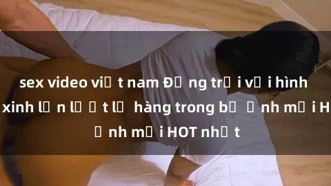sex video việt nam Động trời với hình ảnh gái xinh lần lượt lộ hàng trong bộ ảnh mới HOT nhất