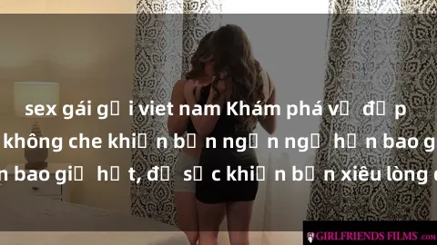 sex gái gọi viet nam Khám phá vẻ đẹp gái Việt Nam nude không che khiến bạn ngẩn ngơ hơn bao giờ hết, đủ sức khiến bạn xiêu lòng đến ngất ngây