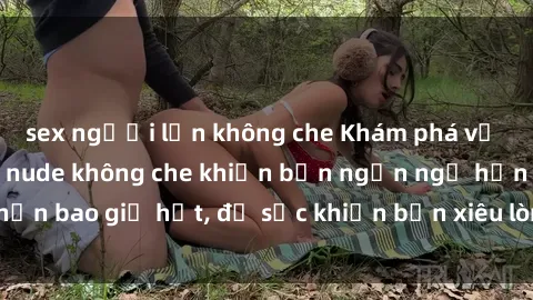 sex người lớn không che Khám phá vẻ đẹp gái Việt Nam nude không che khiến bạn ngẩn ngơ hơn bao giờ hết, đủ sức khiến bạn xiêu lòng đến ngất ngây