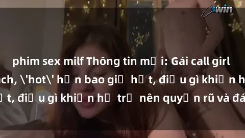 phim sex milf Thông tin mới: Gái call girl Việt Nam đắt khách, 'hot' hơn bao giờ hết, điều gì khiến họ trở nên quyến rũ và đáng chú ý?