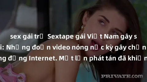 sex gái trẻ Sextape gái Việt Nam gây sốt trên mạng xã hội: Những đoạn video nóng nực kỳ gây chấn động cộng đồng Internet. Một lần phát tán đã khiến người xem không thể rời mắt.