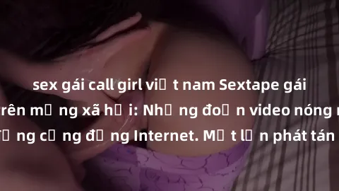 sex gái call girl việt nam Sextape gái Việt Nam gây sốt trên mạng xã hội: Những đoạn video nóng nực kỳ gây chấn động cộng đồng Internet. Một lần phát tán đã khiến người xem không thể rời mắt.