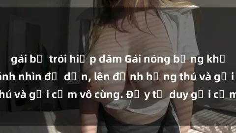 gái bị trói hiếp dâm Gái nóng bỏng khỏa thân khiến mọi ánh nhìn đổ dồn, lên đỉnh hứng thú và gợi cảm vô cùng. Đầy tư duy gợi cảm và quyến rũ.