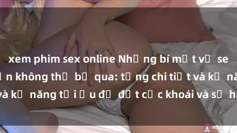 xem phim sex online Những bí mật về sex người lớn mà bạn không thể bỏ qua: từng chi tiết và kỹ năng tối ưu để đạt cực khoái và sự hài lòng tối đa.