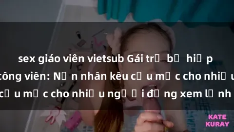 sex giáo viên vietsub Gái trẻ bị hiếp dâm bạo lực trong công viên: Nạn nhân kêu cứu mặc cho nhiều người đứng xem lạnh lùng