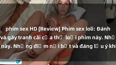 phim sex HD [Review] Phim sex loli: Đánh giá về sự gợi cảm và gây tranh cãi của thể loại phim này. Những điểm nổi bật và đáng lưu ý khi xem phim loli.