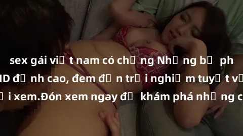 sex gái việt nam có chồng Những bộ phim sex không che HD đỉnh cao, đem đến trải nghiệm tuyệt vời cho người xem.Đón xem ngay để khám phá những cảnh quay đẹp mắt và kích thích.