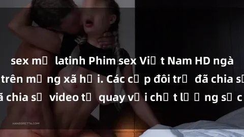 sex mỹ latinh Phim sex Việt Nam HD ngày càng phổ biến trên mạng xã hội. Các cặp đôi trẻ đã chia sẻ video tự quay với chất lượng sắc nét, gợi cảm.