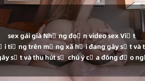 sex gái già Những đoạn video sex Việt Nam không che nổi tiếng trên mạng xã hội đang gây sốt và thu hút sự chú ý của đông đảo người xem.