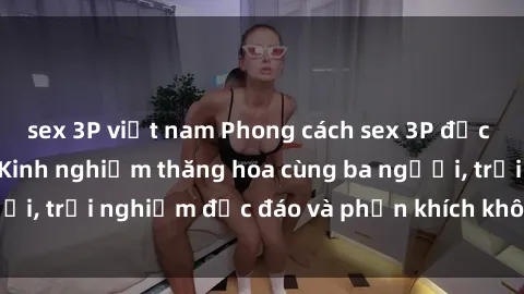 sex 3P việt nam Phong cách sex 3P độc đáo tại Việt Nam: Kinh nghiệm thăng hoa cùng ba người, trải nghiệm độc đáo và phấn khích không thể bỏ lỡ!