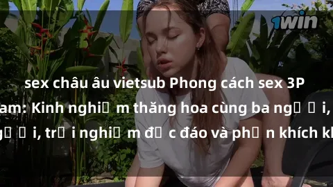 sex châu âu vietsub Phong cách sex 3P độc đáo tại Việt Nam: Kinh nghiệm thăng hoa cùng ba người, trải nghiệm độc đáo và phấn khích không thể bỏ lỡ!