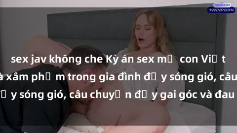 sex jav không che Kỳ án sex mẹ con Việt Nam: Sự sở hữu và xâm phạm trong gia đình đầy sóng gió, câu chuyện đầy gai góc và đau lòng.