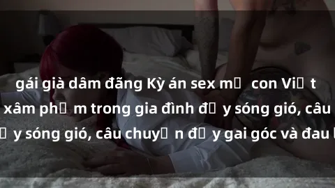 gái già dâm đãng Kỳ án sex mẹ con Việt Nam: Sự sở hữu và xâm phạm trong gia đình đầy sóng gió, câu chuyện đầy gai góc và đau lòng.