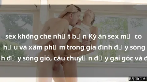 sex không che nhật bản Kỳ án sex mẹ con Việt Nam: Sự sở hữu và xâm phạm trong gia đình đầy sóng gió, câu chuyện đầy gai góc và đau lòng.