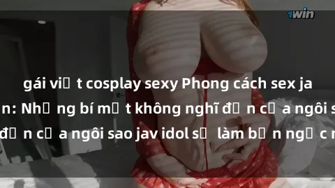 gái việt cosplay sexy Phong cách sex jav idol siêu hấp dẫn: Những bí mật không nghĩ đến của ngôi sao jav idol sẽ làm bạn ngạc nhiên!